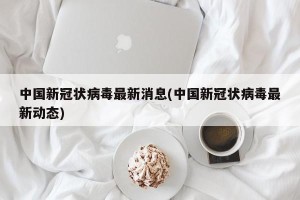 中国新冠状病毒最新消息(中国新冠状病毒最新动态)