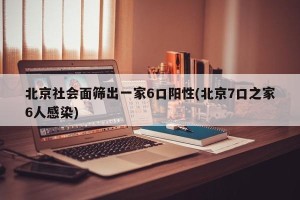 北京社会面筛出一家6口阳性(北京7口之家6人感染)