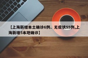 【上海新增本土确诊6例、无症状55例,上海新增5本地确诊】