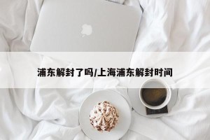 浦东解封了吗/上海浦东解封时间