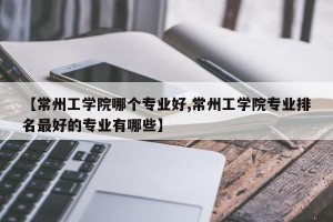 【常州工学院哪个专业好,常州工学院专业排名最好的专业有哪些】