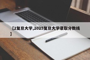 【2复旦大学,2025复旦大学录取分数线】