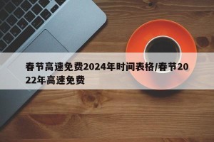春节高速免费2024年时间表格/春节2022年高速免费