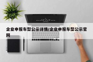 企业申报车型公示详情/企业申报车型公示官网