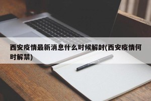 西安疫情最新消息什么时候解封(西安疫情何时解禁)