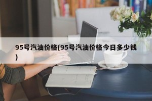95号汽油价格(95号汽油价格今日多少钱)