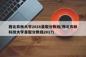 西北农林大学2016录取分数线(西北农林科技大学录取分数线2017)