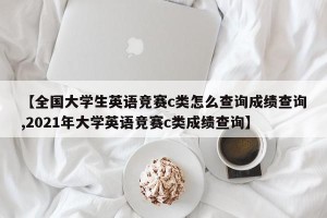 【全国大学生英语竞赛c类怎么查询成绩查询,2021年大学英语竞赛c类成绩查询】
