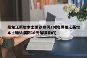 黑龙江新增本土确诊病例10例(黑龙江新增本土确诊病例10例是哪里的)