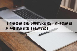 【疫情最新消息今天河北石家庄,疫情最新消息今天河北石家庄封城了吗】