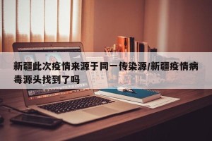 新疆此次疫情来源于同一传染源/新疆疫情病毒源头找到了吗