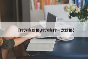 【排污车价格,排污车排一次价格】