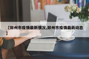 【郑州市疫情最新情况,郑州市疫情最新动态】