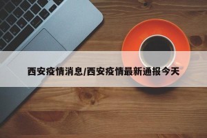 西安疫情消息/西安疫情最新通报今天