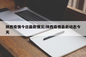 陕西疫情今日最新情况/陕西疫情最新动态今天