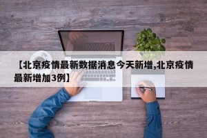 【北京疫情最新数据消息今天新增,北京疫情最新增加3例】