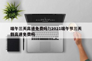 端午三天高速免费吗?/2021端午节三天假高速免费吗