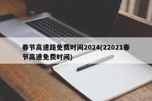 春节高速路免费时间2024(22021春节高速免费时间)