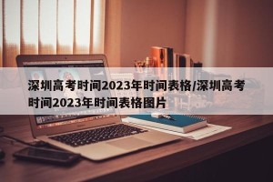 深圳高考时间2023年时间表格/深圳高考时间2023年时间表格图片