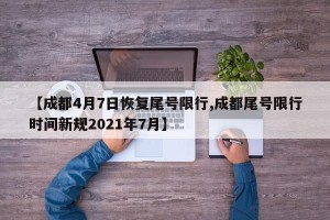 【成都4月7日恢复尾号限行,成都尾号限行时间新规2021年7月】