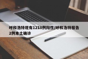 呼和浩特现有1218例阳性/呼和浩特报告2例本土确诊