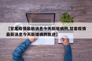 【甘肃疫情最新消息今天新增病例,甘肃疫情最新消息今天新增病例轨迹】