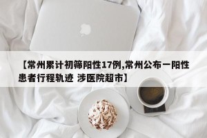 【常州累计初筛阳性17例,常州公布一阳性患者行程轨迹 涉医院超市】