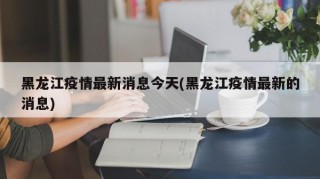黑龙江疫情最新消息今天(黑龙江疫情最新的消息)