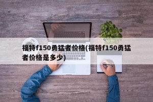 福特f150勇猛者价格(福特f150勇猛者价格是多少)