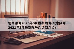 北京限号2023年8月最新限号(北京限号2021年3月最新限号几点到几点)