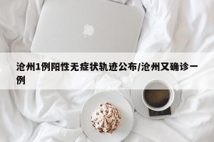 沧州1例阳性无症状轨迹公布/沧州又确诊一例