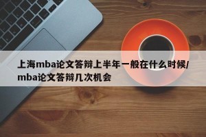 上海mba论文答辩上半年一般在什么时候/mba论文答辩几次机会