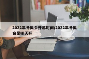 2022年冬奥会开幕时间/2022年冬奥会是哪天开