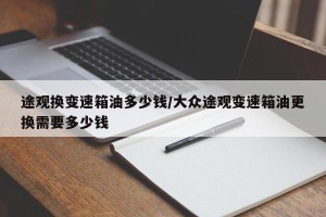 途观换变速箱油多少钱/大众途观变速箱油更换需要多少钱