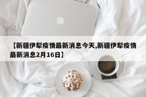 【新疆伊犁疫情最新消息今天,新疆伊犁疫情最新消息2月16日】