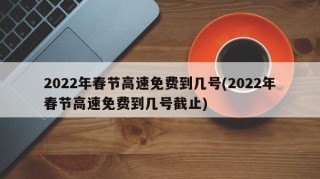 2022年春节高速免费到几号(2022年春节高速免费到几号截止)