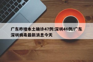 广东昨增本土确诊47例:深圳46例/广东深圳病毒最新消息今天