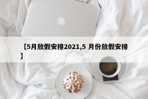 【5月放假安排2021,5 月份放假安排】