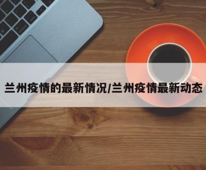 兰州疫情的最新情况/兰州疫情最新动态