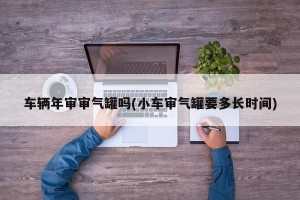 车辆年审审气罐吗(小车审气罐要多长时间)