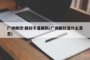 广州疾控:解封不是解防(广州解封是什么意思)