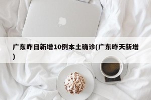 广东昨日新增10例本土确诊(广东昨天新增)