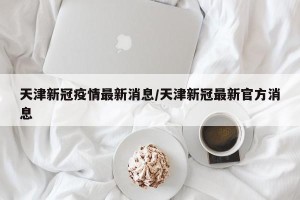 天津新冠疫情最新消息/天津新冠最新官方消息