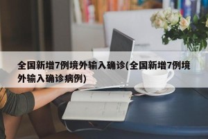 全国新增7例境外输入确诊(全国新增7例境外输入确诊病例)