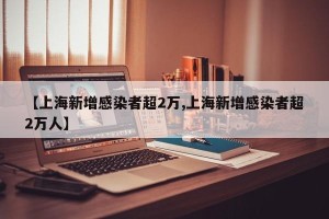 【上海新增感染者超2万,上海新增感染者超2万人】