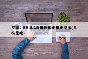 专家：BA.5.2毒株传播更快更隐匿(毒株是啥)