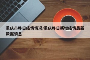 重庆市昨日疫情情况/重庆昨日新增疫情最新数据消息