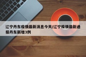 辽宁丹东疫情最新消息今天/辽宁疫情最新通报丹东新增3例