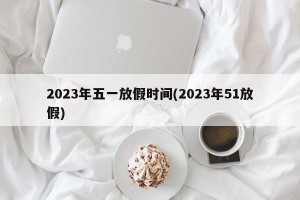 2023年五一放假时间(2023年51放假)