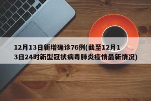 12月13日新增确诊76例(截至12月13日24时新型冠状病毒肺炎疫情最新情况)
